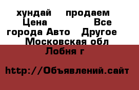 хундай 78 продаем › Цена ­ 650 000 - Все города Авто » Другое   . Московская обл.,Лобня г.